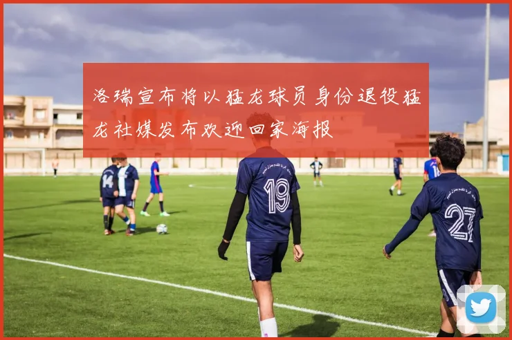 洛瑞宣布将以猛龙球员身份退役猛龙社媒发布欢迎回家海报