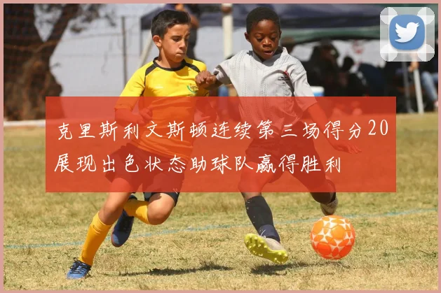 克里斯利文斯顿连续第三场得分20展现出色状态助球队赢得胜利