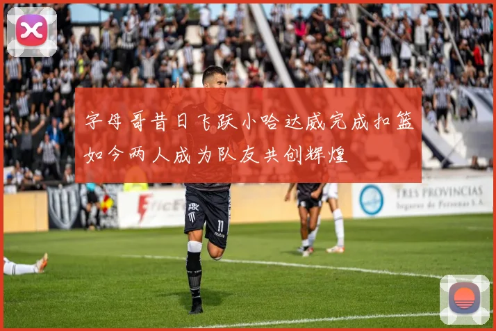 字母哥昔日飞跃小哈达威完成扣篮如今两人成为队友共创辉煌