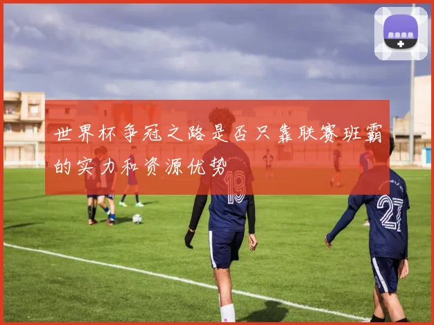 世界杯争冠之路是否只靠联赛班霸的实力和资源优势