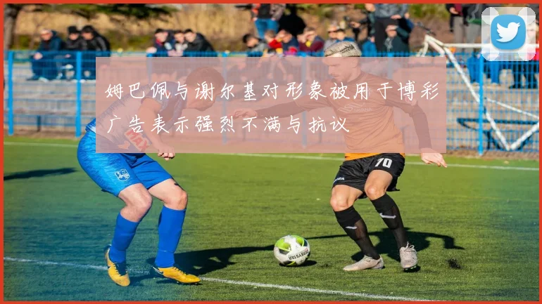 姆巴佩与谢尔基对形象被用于博彩广告表示强烈不满与抗议