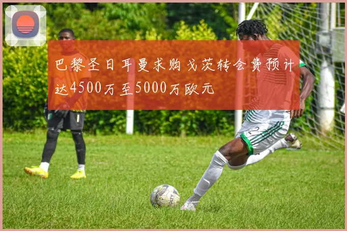 巴黎圣日耳曼求购戈茨转会费预计达4500万至5000万欧元