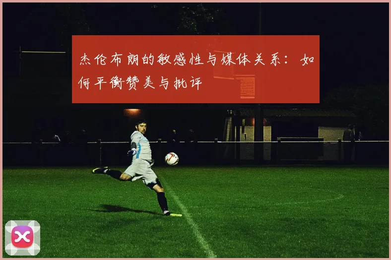 杰伦布朗的敏感性与媒体关系：如何平衡赞美与批评