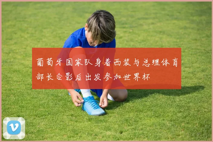 葡萄牙国家队身着西装与总理体育部长合影后出发参加世界杯