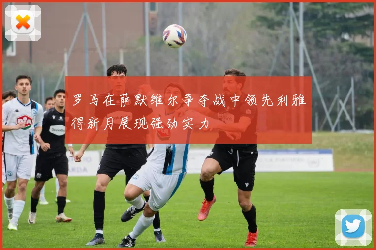 罗马在萨默维尔争夺战中领先利雅得新月展现强劲实力