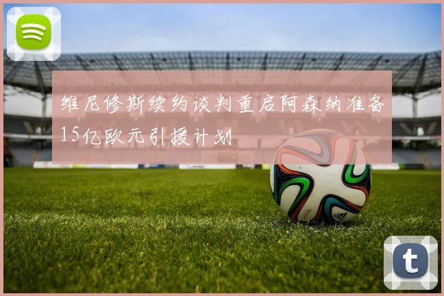 维尼修斯续约谈判重启阿森纳准备15亿欧元引援计划