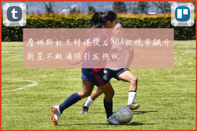 詹姆斯杜兰特退役后NBA收视率飙升新星不断涌现引发热议