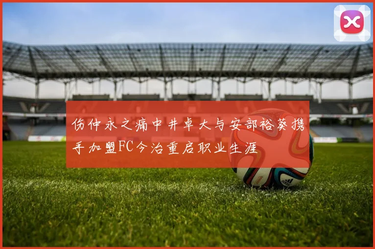 伤仲永之痛中井卓大与安部裕葵携手加盟FC今治重启职业生涯