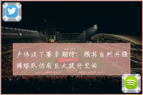 卢伟谈下赛季期待：顺其自然并强调球队仍有巨大提升空间