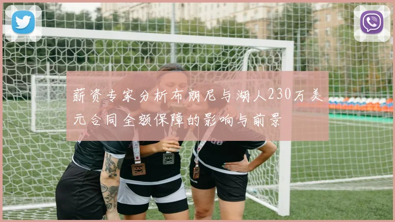 薪资专家分析布朗尼与湖人230万美元合同全额保障的影响与前景