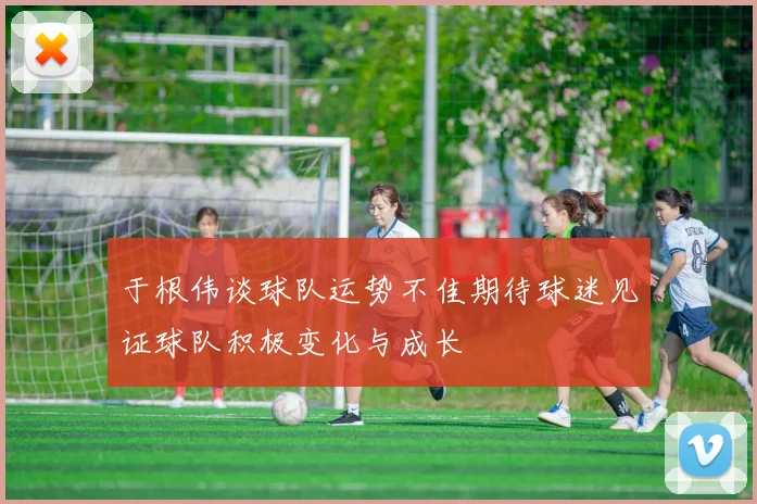 于根伟谈球队运势不佳期待球迷见证球队积极变化与成长