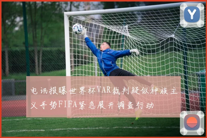 电讯报曝世界杯VAR裁判疑似种族主义手势FIFA紧急展开调查行动