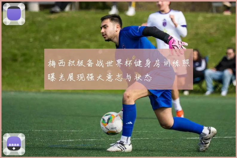 梅西积极备战世界杯健身房训练照曝光展现强大意志与状态