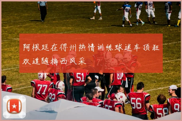 阿根廷在得州热情训练球迷车顶狂欢追随梅西风采